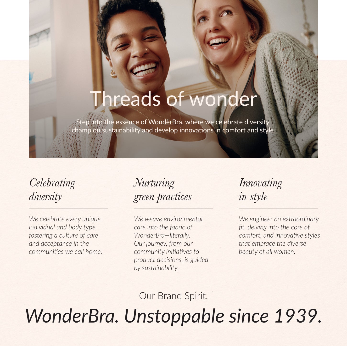 Threads of wonder. Step into the essence of WonderBra, where we celebrate diversity, champion sustainability and develop innovations in comfort and style. Celebrating diversity. We celebrate every unique individual and body type, fostering a culture of c