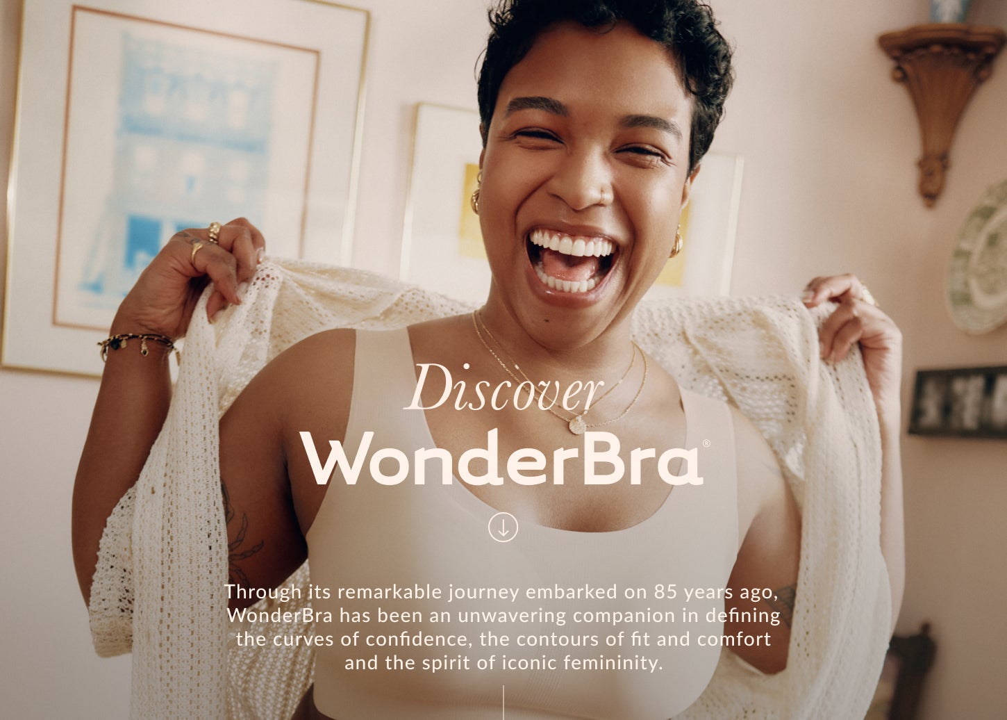 Discover WonderBra. Through its remarkable journey embarked on 85 years ago, WonderBra has been an unwavering companion in defining the curves of confidence, the contours of fit and comfort and the spirit of iconic femininity.