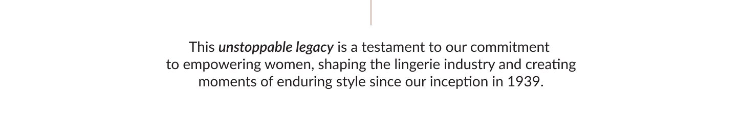 This unstoppable legacy is a testament to our commitment to empowering women, shaping the lingerie industry and creating moments of enduring style since our inception in 1939.