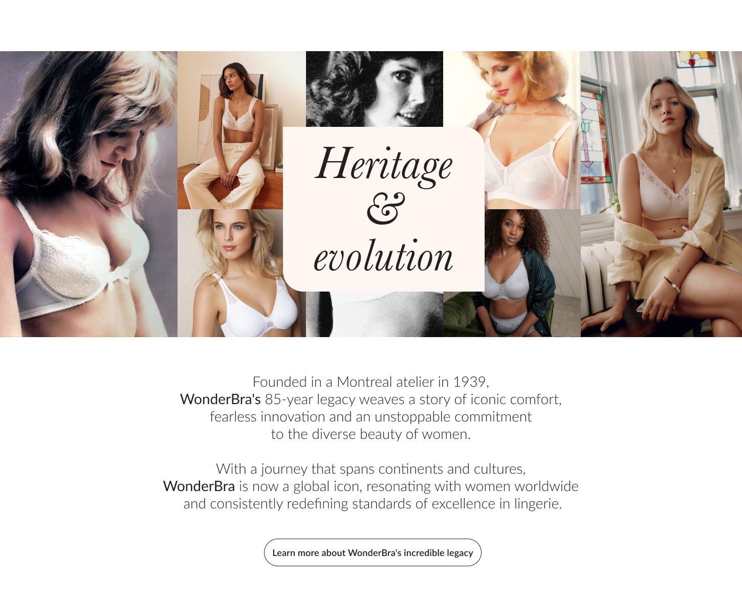 HERITAGE & EVOLUTION. Founded in a Montreal atelier in 1939, WonderBra's 85-year legacy weaves a story of iconic comfort, fearless innovation and an unstoppable commitment to the diverse beauty of women. With a journey that spans continents and cultu